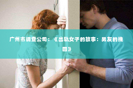 广州市调查公司：《出轨女子的故事：男友的挽回》