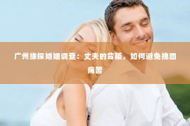 广州缘探婚姻调查：丈夫的背叛，如何避免挽回痛苦