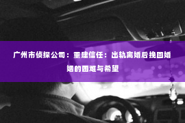 广州市侦探公司：重建信任：出轨离婚后挽回婚姻的困难与希望