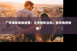 广州缘探婚姻调查：丈夫婚前出轨：如何挽救婚姻？