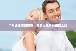 广州缘探婚姻调查：渣男出轨后的挽回之路