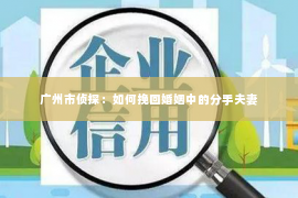 广州市侦探：如何挽回婚姻中的分手夫妻