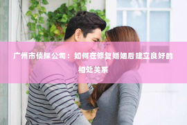 广州市侦探公司：如何在修复婚姻后建立良好的相处关系