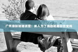 广州缘探婚姻调查：男人为了挽回婚姻会改变吗