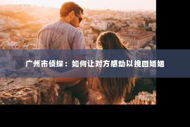 广州市侦探：如何让对方感动以挽回婚姻