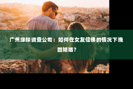 广州缘探调查公司：如何在女友信佛的情况下挽回婚姻？