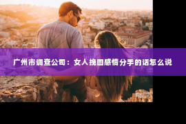 广州市调查公司：女人挽回感情分手的话怎么说