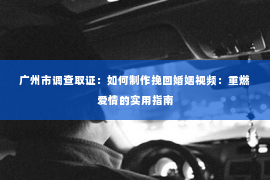 广州市调查取证：如何制作挽回婚姻视频：重燃爱情的实用指南