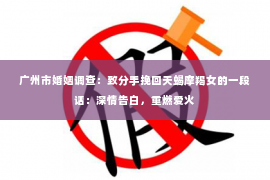 广州市婚姻调查：致分手挽回天蝎摩羯女的一段话：深情告白，重燃爱火