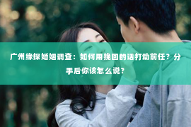 广州缘探婚姻调查：如何用挽回的话打动前任？分手后你该怎么说？