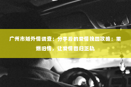 广州市婚外情调查：分手后的爱情挽回攻略：重燃旧情，让爱情回归正轨