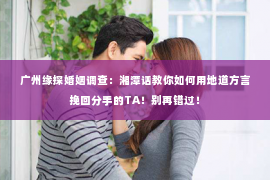 广州缘探婚姻调查：湘潭话教你如何用地道方言挽回分手的TA！别再错过！