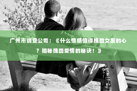 广州市调查公司：《什么情感值得挽回女友的心？揭秘挽回爱情的秘诀！》