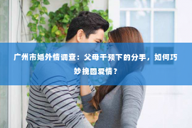 广州市婚外情调查：父母干预下的分手，如何巧妙挽回爱情？