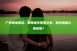 广州婚姻取证：算婚姻失望型分手，如何挽回心爱的她？