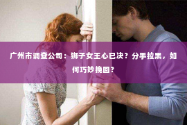 广州市调查公司：狮子女王心已决？分手拉黑，如何巧妙挽回？