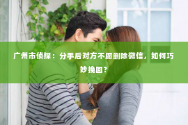 广州市侦探：分手后对方不愿删除微信，如何巧妙挽回？