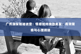 广州缘探婚姻调查：情感如何挽回男友：有效策略与心理调适