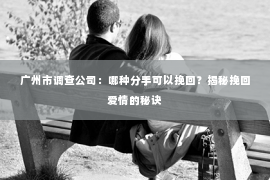 广州市调查公司：哪种分手可以挽回？揭秘挽回爱情的秘诀