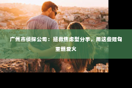 广州市侦探公司：拯救焦虑型分手，用这些短句重燃爱火