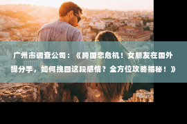 广州市调查公司：《跨国恋危机！女朋友在国外提分手，如何挽回这段感情？全方位攻略揭秘！》