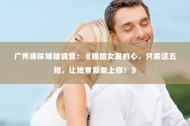 广州缘探婚姻调查：《挽回女友的心，只需这五招，让她重新爱上你！》