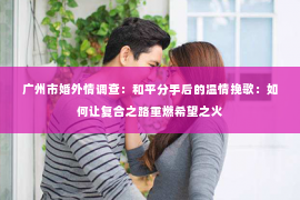 广州市婚外情调查：和平分手后的温情挽歌：如何让复合之路重燃希望之火