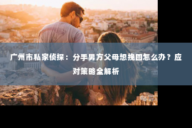 广州市私家侦探：分手男方父母想挽回怎么办？应对策略全解析