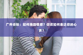 广州侦探：如何挽回情感？你该如何表达你的心声？