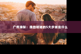 广州缘探：挽回婚姻的5大步骤是什么