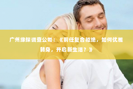 广州缘探调查公司：《前任复合拒绝，如何优雅转身，开启新生活？》