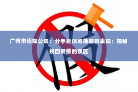 广州市侦探公司：分手后很难挽回的表现：揭秘挽回爱情的误区