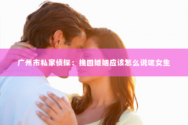 广州市私家侦探：挽回婚姻应该怎么说呢女生