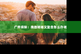 广州侦探：挽回婚姻又复合怎么办呢