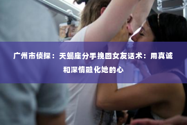 广州市侦探：天蝎座分手挽回女友话术：用真诚和深情融化她的心