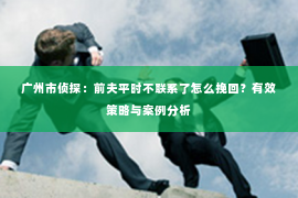 广州市侦探：前夫平时不联系了怎么挽回？有效策略与案例分析