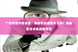 广州市婚外情调查：挽回来的爱情长久吗？揭秘复合关系的稳定性