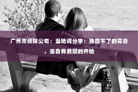 广州市侦探公司：当她说分手：挽回不了的背后，是自我救赎的开始