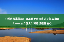 广州市私家侦探：男友分手后很自大了怎么挽回？——从“自大”背后读懂他的心