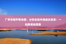 广州市婚外情调查：分手后如何挽回女朋友：一份真诚的指南