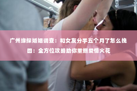 广州缘探婚姻调查：和女友分手五个月了怎么挽回：全方位攻略助你重燃爱情火花
