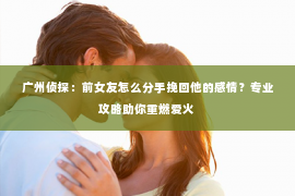 广州侦探：前女友怎么分手挽回他的感情？专业攻略助你重燃爱火