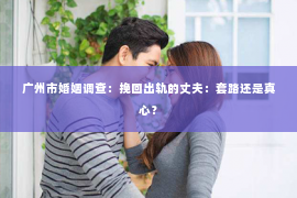 广州市婚姻调查：挽回出轨的丈夫：套路还是真心？