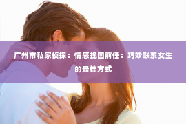 广州市私家侦探：情感挽回前任：巧妙联系女生的最佳方式