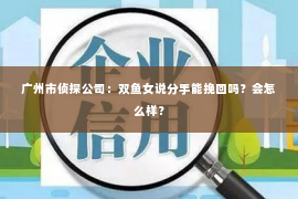 广州市侦探公司：双鱼女说分手能挽回吗？会怎么样？