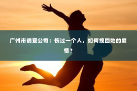 广州市调查公司：伤过一个人，如何挽回她的爱情？