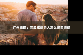 广州缘探：恋爱成瘾的人怎么挽回婚姻