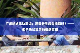 广州婚姻出轨取证：渣男分手后会挽回吗？——知乎热议背后的情感真相