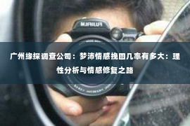 广州缘探调查公司：梦沛情感挽回几率有多大：理性分析与情感修复之路