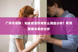 广州市侦探：和男朋友吵架怎么挽回分手？有效策略与案例分析
